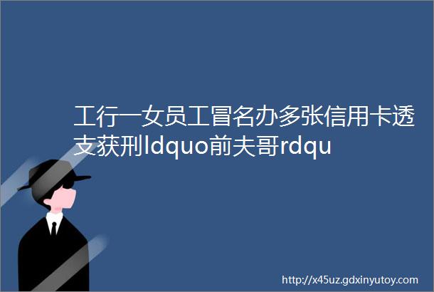 工行一女员工冒名办多张信用卡透支获刑ldquo前夫哥rdquo差点成了受害人